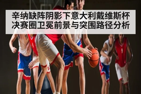 辛纳缺阵阴影下意大利戴维斯杯决赛圈卫冕前景与突围路径分析